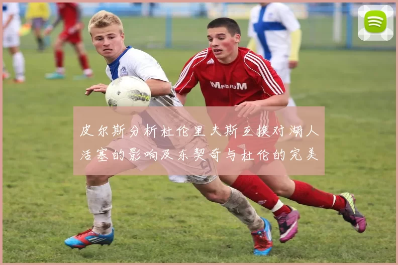 皮尔斯分析杜伦里夫斯互换对湖人活塞的影响及东契奇与杜伦的完美搭配