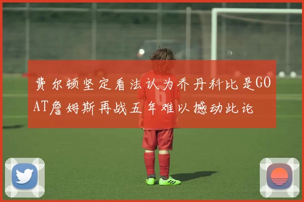 费尔顿坚定看法认为乔丹科比是GOAT詹姆斯再战五年难以撼动此论