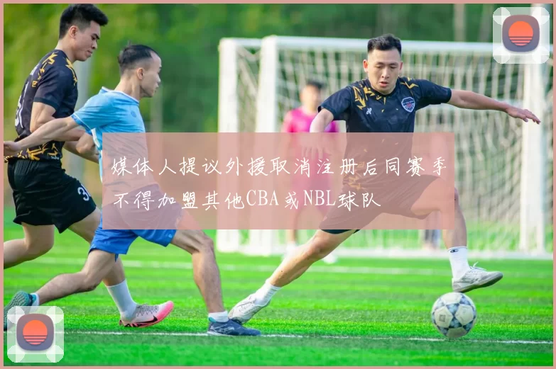 媒体人提议外援取消注册后同赛季不得加盟其他CBA或NBL球队