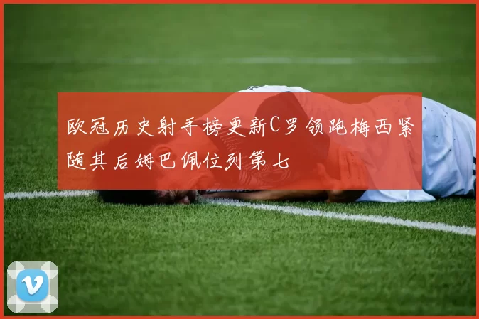 欧冠历史射手榜更新C罗领跑梅西紧随其后姆巴佩位列第七