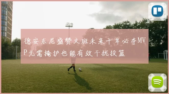 德安东尼盛赞文班未来十年必夺MVP无需掩护也能有效干扰投篮