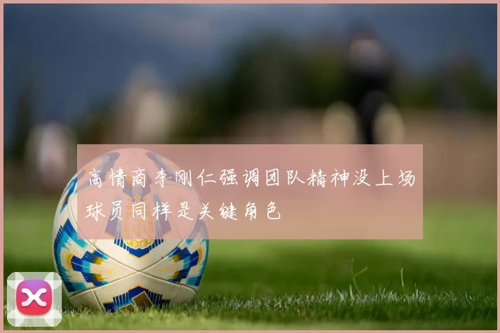 高情商李刚仁强调团队精神没上场球员同样是关键角色