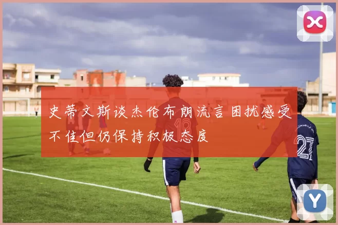 史蒂文斯谈杰伦布朗流言困扰感受不佳但仍保持积极态度