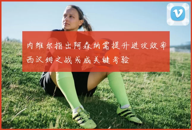 内维尔指出阿森纳需提升进攻效率西汉姆之战或成关键考验