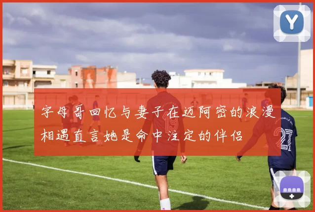 字母哥回忆与妻子在迈阿密的浪漫相遇直言她是命中注定的伴侣