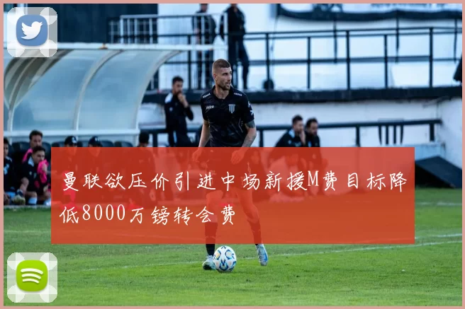 曼联欲压价引进中场新援M费目标降低8000万镑转会费