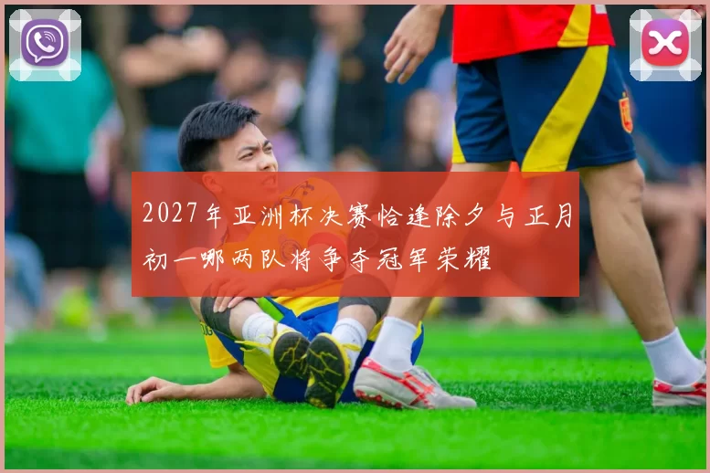2027年亚洲杯决赛恰逢除夕与正月初一哪两队将争夺冠军荣耀