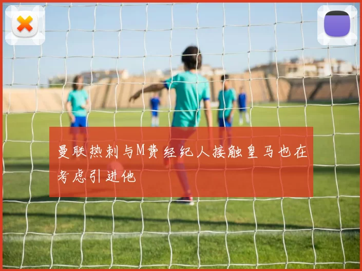 曼联热刺与M费经纪人接触皇马也在考虑引进他