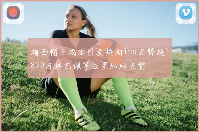 梅西帽子戏法引发热潮ins点赞超1850万姆巴佩等众星纷纷点赞
