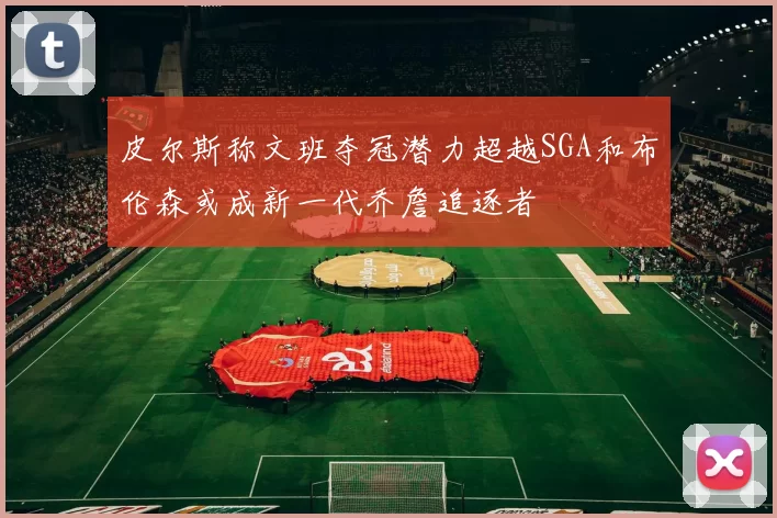 皮尔斯称文班夺冠潜力超越SGA和布伦森或成新一代乔詹追逐者