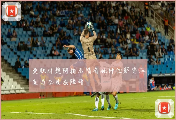 曼联对楚阿梅尼情有独钟但薪资和皇马态度成障碍