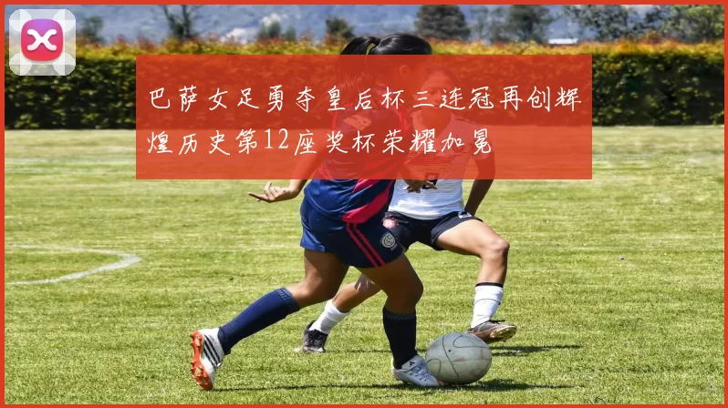 巴萨女足勇夺皇后杯三连冠再创辉煌历史第12座奖杯荣耀加冕