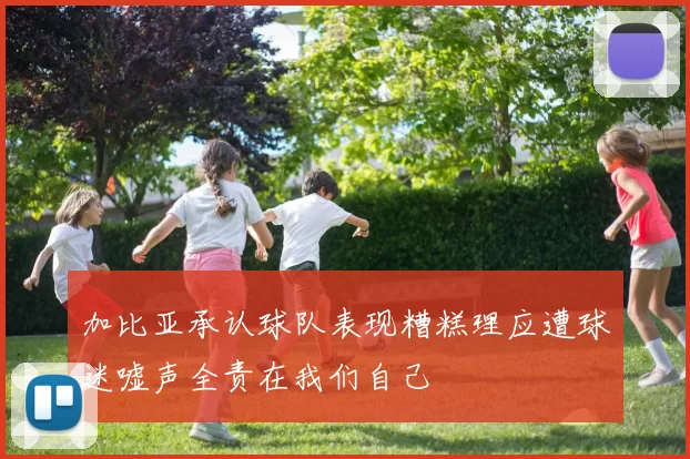 加比亚承认球队表现糟糕理应遭球迷嘘声全责在我们自己