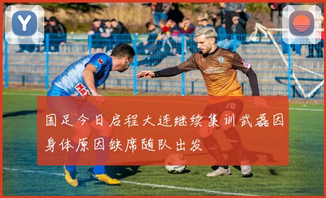 国足今日启程大连继续集训武磊因身体原因缺席随队出发