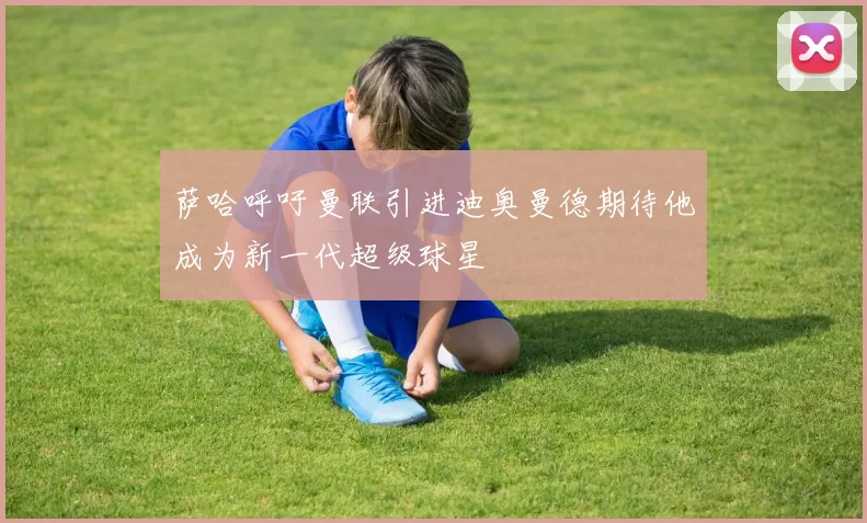 萨哈呼吁曼联引进迪奥曼德期待他成为新一代超级球星
