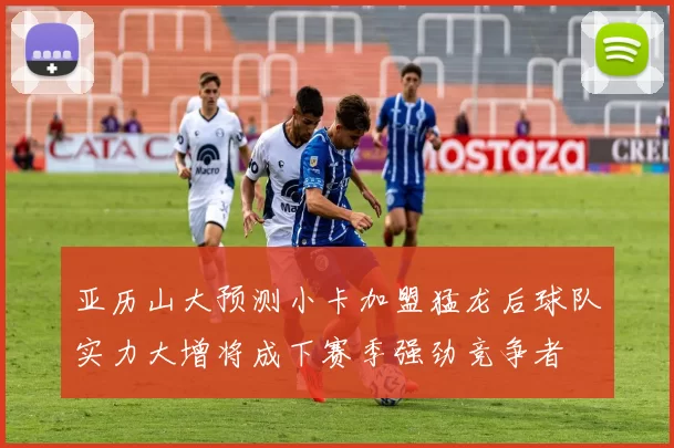 亚历山大预测小卡加盟猛龙后球队实力大增将成下赛季强劲竞争者