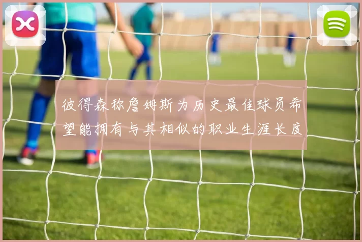 彼得森称詹姆斯为历史最佳球员希望能拥有与其相似的职业生涯长度